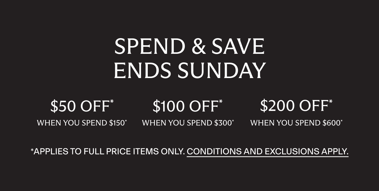 Spend and Save. $50 off when you spend $150, $100 off when you spend $300, $200 off when you spend $600*. Applies to full price items only. Conditions and exclusions apply